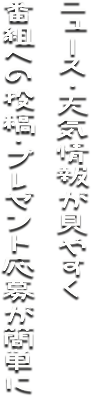 ニュース・天気情報が見やすく、番組への投稿・プレゼント応募が簡単に